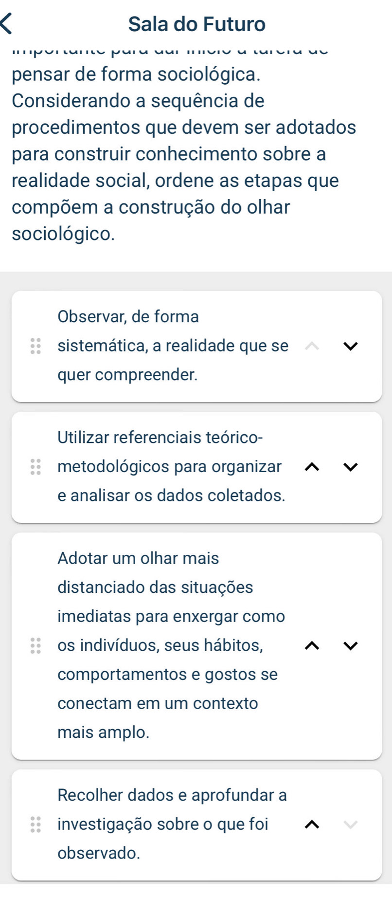 Sala do Futuro
pensar de forma sociológica.
Considerando a sequência de
procedimentos que devem ser adotados
para construir conhecimento sobre a
realidade social, ordene as etapas que
compõem a construção do olhar
sociológico.
Observar, de forma
sistemática, a realidade que se
quer compreender.
Utilizar referenciais teórico-
metodológicos para organizar
e analisar os dados coletados.
Adotar um olhar mais
distanciado das situações
imediatas para enxergar como
os indivíduos, seus hábitos,
comportamentos e gostos se
conectam em um contexto
mais amplo.
Recolher dados e aprofundar a
investigação sobre o que foi
observado.