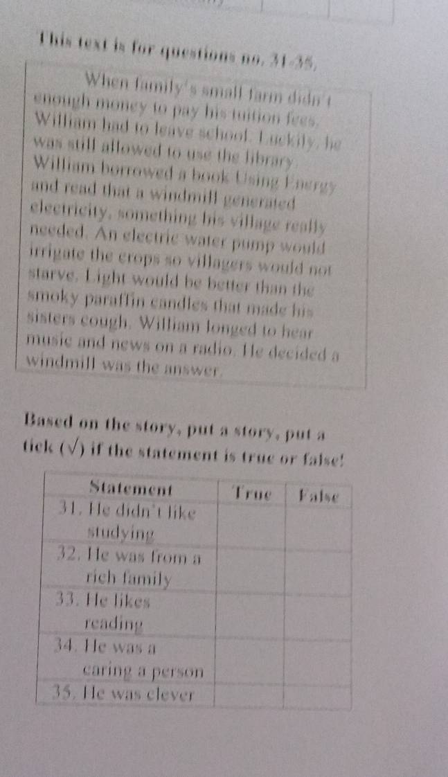 This text is for questions no. 31-35. 
When family's small farm didn't 
enough money to pay his tuition fees. 
William had to leave school. Luckily, he 
was still allowed to use the library . 
William borrowed a book Using Energy 
and read that a windmill generated. 
electricity, something his village really 
needed. An electric water pump would 
irrigate the crops so villagers would not 
starve. Light would be better than the 
smoky paraffin candles that made his 
sisters cough. William longed to hear 
musie and news on a radio. He decided a 
windmill was the answer. 
Based on the story, put a story, put a 
tick (√) if the statement is true or false!