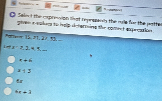 Ruler Scratchpad
Select the expression that represents the rule for the patter
given x -values to help determine the correct expression.
Pattern: 15, 21, 27, 33, ...
Let x=2,3,4,5,...
x+6
x+3
6x
6x+3