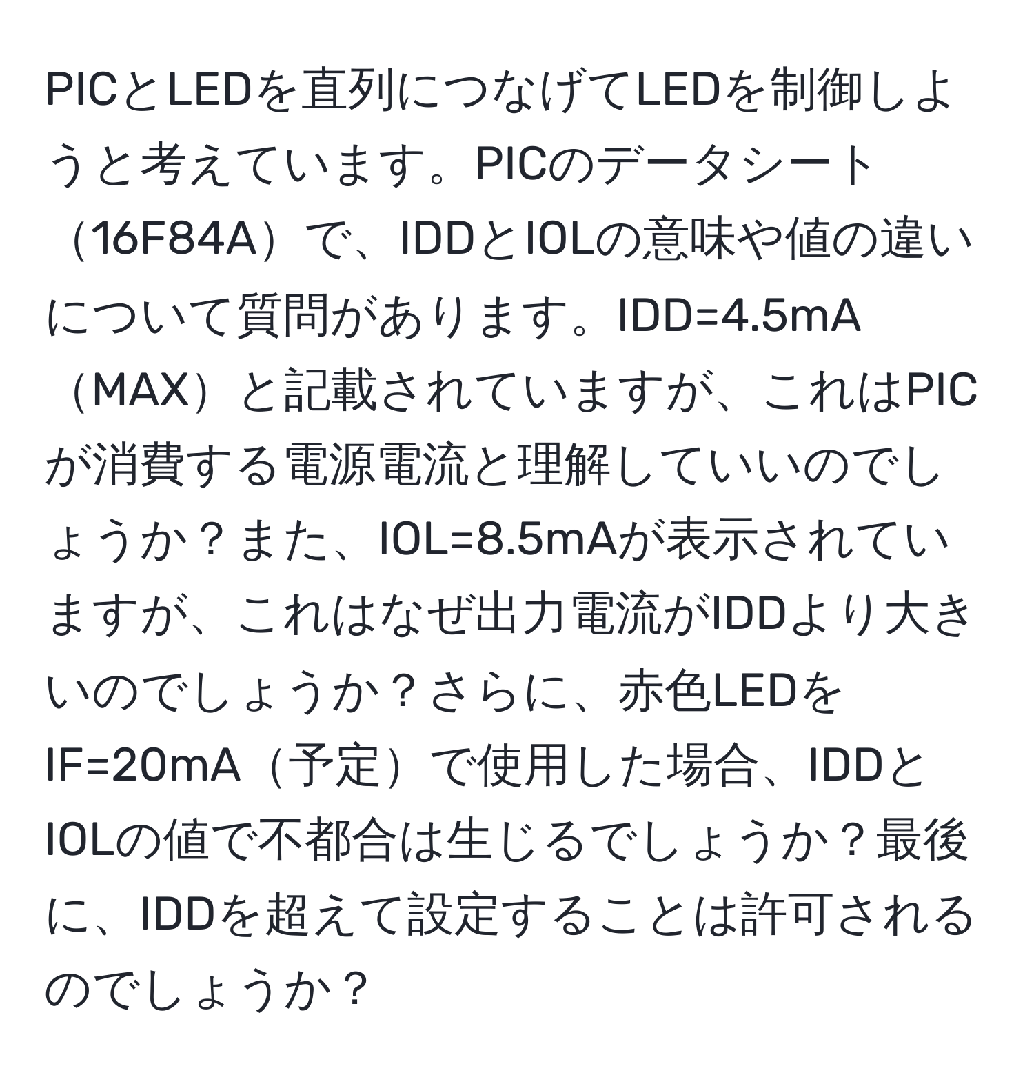 PICとLEDを直列につなげてLEDを制御しようと考えています。PICのデータシート16F84Aで、IDDとIOLの意味や値の違いについて質問があります。IDD=4.5mAMAXと記載されていますが、これはPICが消費する電源電流と理解していいのでしょうか？また、IOL=8.5mAが表示されていますが、これはなぜ出力電流がIDDより大きいのでしょうか？さらに、赤色LEDをIF=20mA予定で使用した場合、IDDとIOLの値で不都合は生じるでしょうか？最後に、IDDを超えて設定することは許可されるのでしょうか？