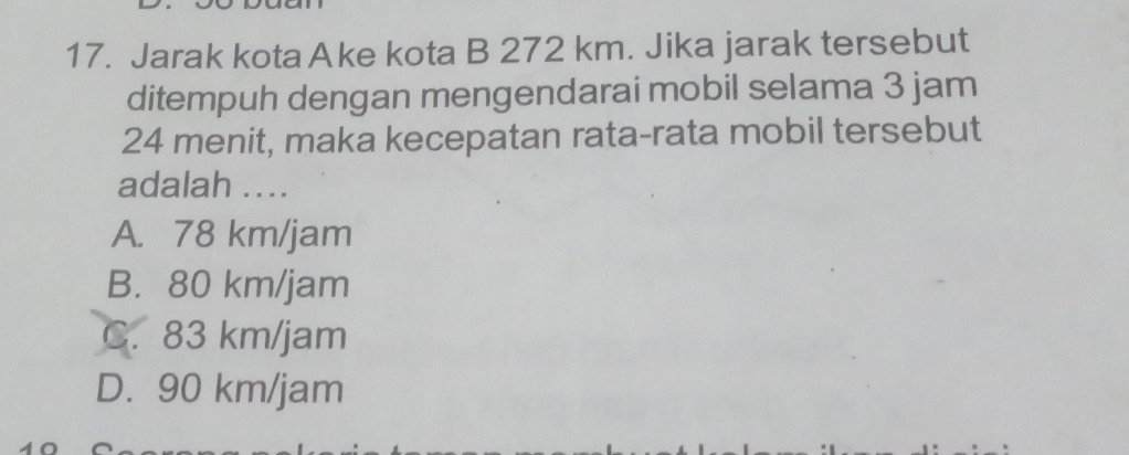 Jarak kota Ake kota B 272 km. Jika jarak tersebut
ditempuh dengan mengendarai mobil selama 3 jam
24 menit, maka kecepatan rata-rata mobil tersebut
adalah ....
A. 78 km/jam
B. 80 km/jam
C. 83 km/jam
D. 90 km/jam