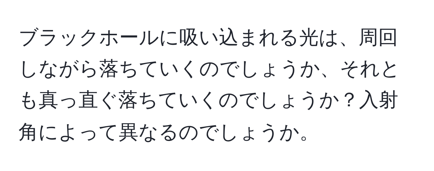 ブラックホールに吸い込まれる光は、周回しながら落ちていくのでしょうか、それとも真っ直ぐ落ちていくのでしょうか？入射角によって異なるのでしょうか。