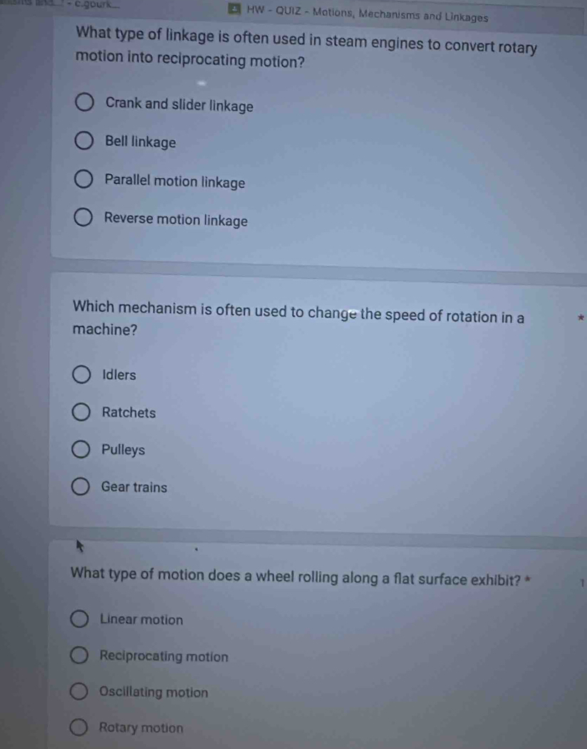 gourk HW - QUIZ - Motions, Mechanisms and Linkages
What type of linkage is often used in steam engines to convert rotary
motion into reciprocating motion?
Crank and slider linkage
Bell linkage
Parallel motion linkage
Reverse motion linkage
Which mechanism is often used to change the speed of rotation in a
machine?
Idlers
Ratchets
Pulleys
Gear trains
What type of motion does a wheel rolling along a flat surface exhibit? *
Linear motion
Reciprocating motion
Oscillating motion
Rotary motion