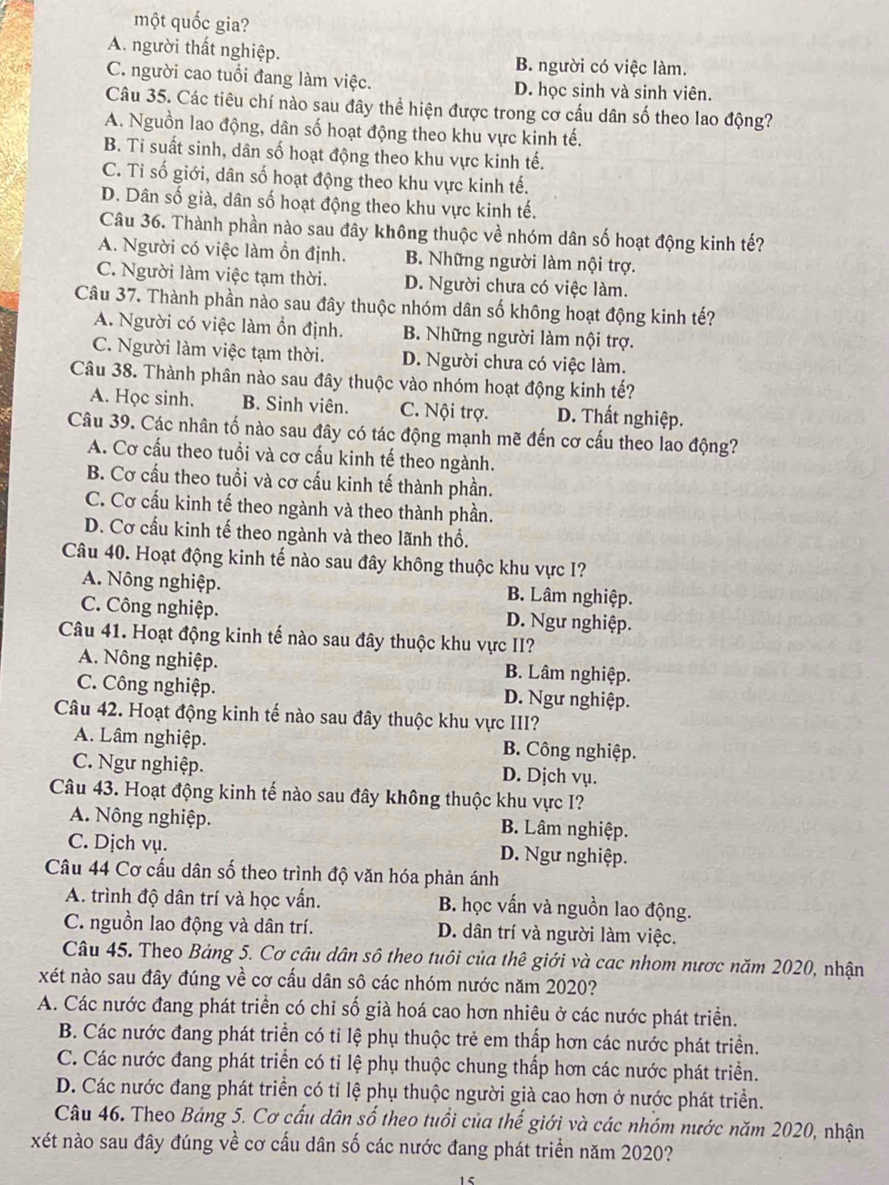 một quốc gia?
A. người thất nghiệp.
B. người có việc làm.
C. người cao tuổi đang làm việc. D. học sinh và sinh viên.
Câu 35. Các tiêu chí nào sau đây thể hiện được trong cơ cấu dân số theo lao động?
A. Nguồn lao động, dân số hoạt động theo khu vực kinh tế.
B. Ti suất sinh, dân số hoạt động theo khu vực kinh tế.
C. Tỉ số giới, dân số hoạt động theo khu vực kinh tế.
D. Dân số già, dân số hoạt động theo khu vực kinh tế.
Câu 36. Thành phần nào sau đây không thuộc về nhóm dân số hoạt động kinh tế?
A. Người có việc làm ổn định. B. Những người làm nội trợ.
C. Người làm việc tạm thời. D. Người chưa có việc làm.
Câu 37. Thành phần nào sau đây thuộc nhóm dân số không hoạt động kinh tế?
A. Người có việc làm ổn định. B. Những người làm nội trợ.
C. Người làm việc tạm thời. D. Người chưa có việc làm.
Câu 38. Thành phân nào sau đây thuộc vào nhóm hoạt động kinh tế?
A. Học sinh. B. Sinh viên. C. Nội trợ. D. Thất nghiệp.
Câu 39. Các nhân tố nào sau đây có tác động mạnh mẽ đến cơ cấu theo lao động?
A. Cơ cấu theo tuổi và cơ cấu kinh tế theo ngành.
B. Cơ cấu theo tuổi và cơ cấu kinh tế thành phần.
C. Cơ cấu kinh tế theo ngành và theo thành phần.
D. Cơ cấu kinh tế theo ngành và theo lãnh thổ.
Câu 40. Hoạt động kinh tế nào sau đây không thuộc khu vực I?
A. Nông nghiệp. B. Lâm nghiệp.
C. Công nghiệp. D. Ngư nghiệp.
Câu 41. Hoạt động kinh tế nào sau đây thuộc khu vực II?
A. Nông nghiệp. B. Lâm nghiệp.
C. Công nghiệp. D. Ngư nghiệp.
Câu 42. Hoạt động kinh tế nào sau đây thuộc khu vực III?
A. Lâm nghiệp. B. Công nghiệp.
C. Ngư nghiệp. D. Dịch vụ.
Câu 43. Hoạt động kinh tế nào sau đây không thuộc khu vực I?
A. Nông nghiệp. B. Lâm nghiệp.
C. Dịch vụ. D. Ngư nghiệp.
Câu 44 Cơ cấu dân số theo trình độ văn hóa phản ánh
A. trình độ dân trí và học vấn. B. học vấn và nguồn lao động.
C. nguồn lao động và dân trí. D. dân trí và người làm việc.
Câu 45. Theo Bảng 5. Cơ câu dân sô theo tuôi của thê giới và cac nhom nược năm 2020, nhận
xét nào sau đây đúng về cơ cấu dân sô các nhóm nước năm 2020?
A. Các nước đang phát triển có chỉ số già hoá cao hơn nhiêu ở các nước phát triển.
B. Các nước đang phát triển có tỉ lệ phụ thuộc trẻ em thấp hơn các nước phát triển.
C. Các nước đang phát triển có tỉ lệ phụ thuộc chung thấp hơn các nước phát triển.
D. Các nước đang phát triển có tỉ lệ phụ thuộc người già cao hơn ở nước phát triển.
Câu 46. Theo Bảng 5. Cơ cấu dân số theo tuổi của thế giới và các nhóm nước năm 2020, nhận
xét nào sau đây đúng về cơ cấu dân số các nước đang phát triển năm 2020?
1
