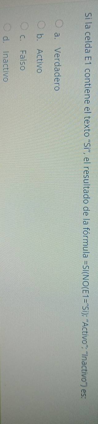 Si la celda E1 contiene el texto ''Si'', el resultado de la fórmula =SI(NO(E1=''Si); “'Activo”; “Inactivo”) es:
a. Verdadero
b. Activo
c. Falso
d. Inactivo