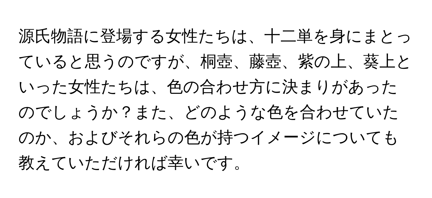 源氏物語に登場する女性たちは、十二単を身にまとっていると思うのですが、桐壺、藤壺、紫の上、葵上といった女性たちは、色の合わせ方に決まりがあったのでしょうか？また、どのような色を合わせていたのか、およびそれらの色が持つイメージについても教えていただければ幸いです。