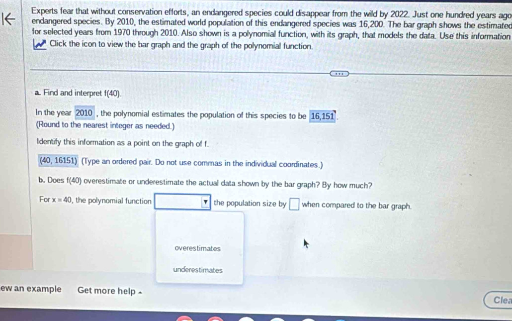 Experts fear that without conservation efforts, an endangered species could disappear from the wild by 2022. Just one hundred years ago
endangered species. By 2010, the estimated world population of this endangered species was 16,200. The bar graph shows the estimated
for selected years from 1970 through 2010. Also shown is a polynomial function, with its graph, that models the data. Use this information
Click the icon to view the bar graph and the graph of the polynomial function.
a. Find and interpret f(40).
In the year 2010 , the polynomial estimates the population of this species to be 16,151.
(Round to the nearest integer as needed.)
Identify this information as a point on the graph of f.
40,16151) (Type an ordered pair. Do not use commas in the individual coordinates.)
b. Does f(40) overestimate or underestimate the actual data shown by the bar graph? By how much?
For x=40 , the polynomial function v the population size by □ when compared to the bar graph.
overestimates
underestimates
ew an example Get more help ×
Clea