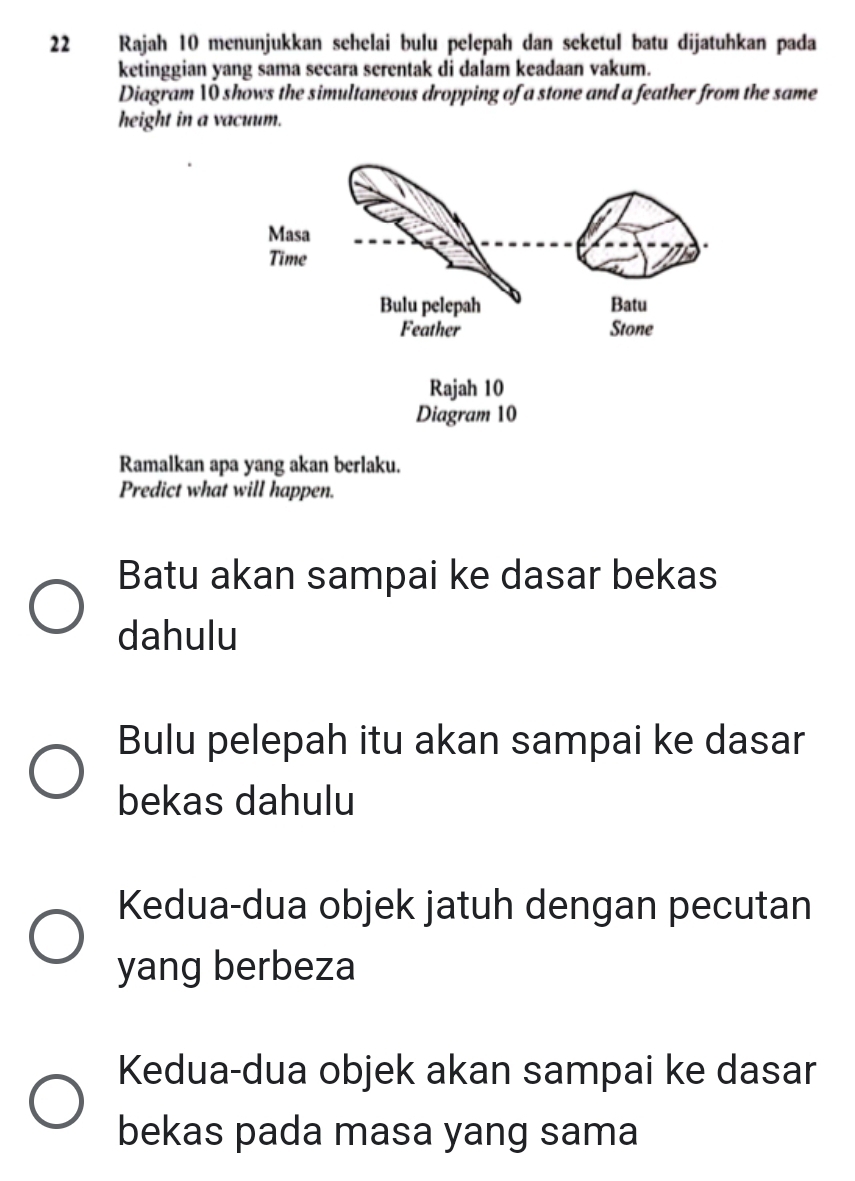 Rajah 10 menunjukkan sehelai bulu pelepah dan seketul batu dijatuhkan pada
ketinggian yang sama secara serentak di dalam keadaan vakum.
Diagram 10 shows the simultaneous dropping of a stone and a feather from the same
height in a vacuum.
Ramalkan apa yang akan berlaku.
Predict what will happen.
Batu akan sampai ke dasar bekas
dahulu
Bulu pelepah itu akan sampai ke dasar
bekas dahulu
Kedua-dua objek jatuh dengan pecutan
yang berbeza
Kedua-dua objek akan sampai ke dasar
bekas pada masa yang sama