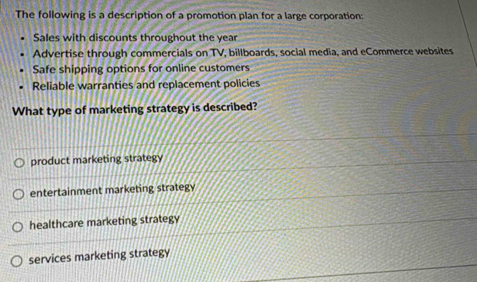 The following is a description of a promotion plan for a large corporation:
Sales with discounts throughout the year
Advertise through commercials on TV, billboards, social media, and eCommerce websites
Safe shipping options for online customers
Reliable warranties and replacement policies
What type of marketing strategy is described?
product marketing strategy
entertainment marketing strategy
healthcare marketing strategy
services marketing strategy