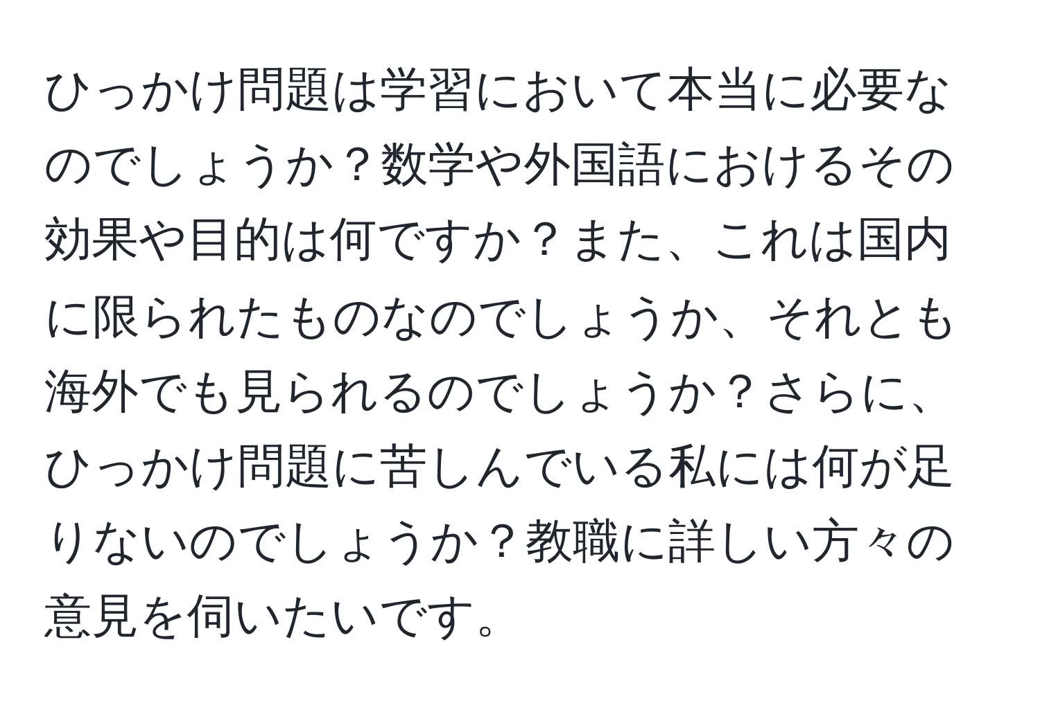 ひっかけ問題は学習において本当に必要なのでしょうか？数学や外国語におけるその効果や目的は何ですか？また、これは国内に限られたものなのでしょうか、それとも海外でも見られるのでしょうか？さらに、ひっかけ問題に苦しんでいる私には何が足りないのでしょうか？教職に詳しい方々の意見を伺いたいです。