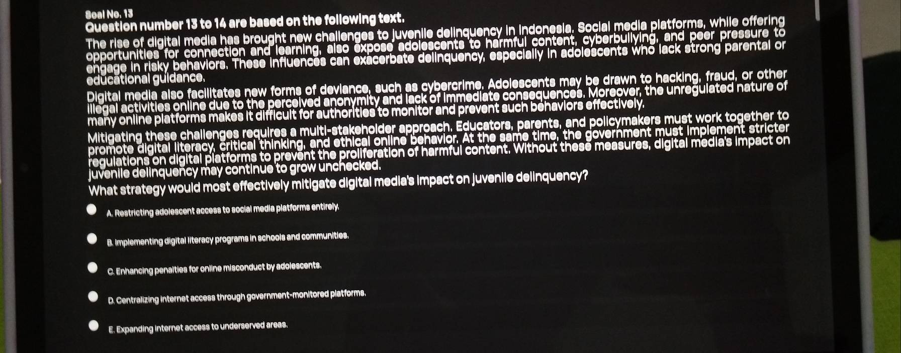 Soal No. 13
Question number 13 to 14 are based on the following text.
The rise of digital media has brought new challenges to juvenile delinquency in indonesia. Social media platforms, while offering
opportunities for connection and learning, also expose adolescents to harmful content, cyberbullying, and peer pressure to
engage in risky behaviors. These influences can exacerbate delinquency, especially in adolescents who lack strong parental or
educational guidance,
Digital media also facilitates new forms of deviance, such as cybercrime. Adolescents may be drawn to hacking, fraud, or other
llegal activities online due to the perceived anonymity and lack of immediate consequences. Moreover, the unregulated nature of
many online platforms makes it difficult for authorities to monitor and prevent such behaviors effectively.
Mitigating these challenges requires a multi-stakeholder approach. Educators, parents, and policymakers must work together to
promote digital literacy, critical thinking, and ethical online behavior. At the same time, the government must implement stricter
regulations on digital platforms to prevent the proliferation of harmful content. Without these measures, digital media's impact on
juvenile delinquency may continue to grow unchecked.
What strategy would most effectively mitigate digital media's impact on juvenile delinquency?
A. Restricting adolescent access to social media platforms entirely.
B. Implementing digital literacy programs in schools and communities.
C. Enhancing penalties for online misconduct by adolescents.
D. Centralizing internet access through government-monitored platforms.
E. Expanding internet access to underserved areas.