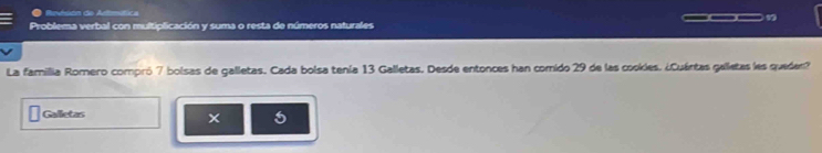 Revésion do Armítica 
Problema verbal con multiplicación y suma o resta de números naturales ___1 
La famillia Romero compró 7 bolsas de galletas. Cada bolsa tenía 13 Galletas. Desde entonces han comido 29 de las cookles. ¿Cuántas gelletas les queden? 
Galletas 
5