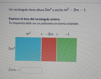 Un rectángulo tiene altura 5m^4 y ancho m^2-2m-1. 
Expresa el área del rectángulo entero.
Tu respuesta debe ser un polinomio en forma estándar.
Area=