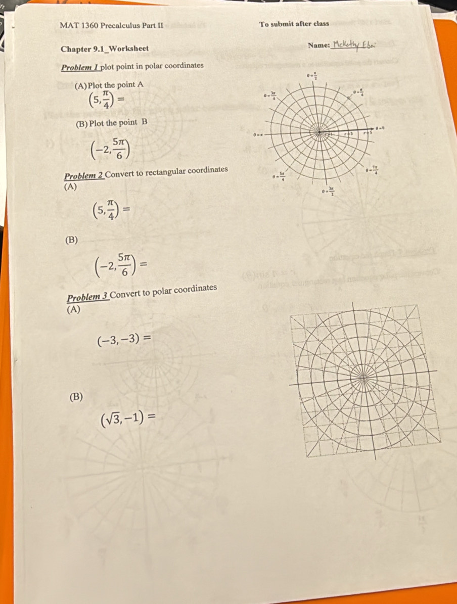 MAT 1360 Precalculus Part II To submit after class
Chapter 9.1_Worksheet Name:_
Problem I plot point in polar coordinates
(A)Plot the point A
(5, π /4 )=
(B) Plot the point B
(-2, 5π /6 )
Problem 2 Convert to rectangular coordinates
(A)
(5, π /4 )=
(B)
(-2, 5π /6 )=
Problem 3 Convert to polar coordinates
(A)
(-3,-3)=
(B)
(sqrt(3),-1)=