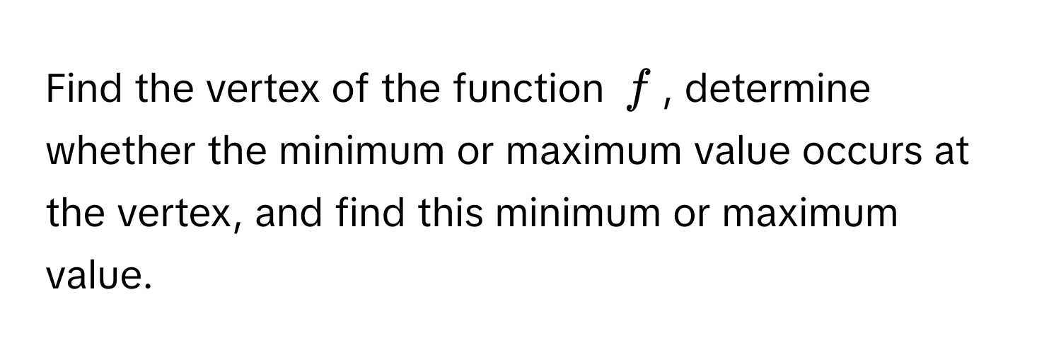 Find the vertex of the function $f$, determine whether the minimum or maximum value occurs at the vertex, and find this minimum or maximum value.