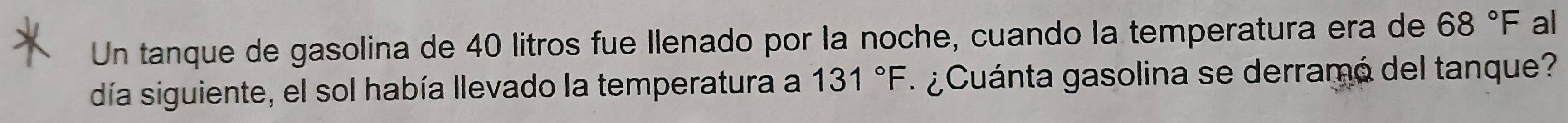 Un tanque de gasolina de 40 litros fue llenado por la noche, cuando la temperatura era de 68°F al 
día siguiente, el sol había llevado la temperatura a 131°F ¿ Cuánta gasolina se derramó del tanque?