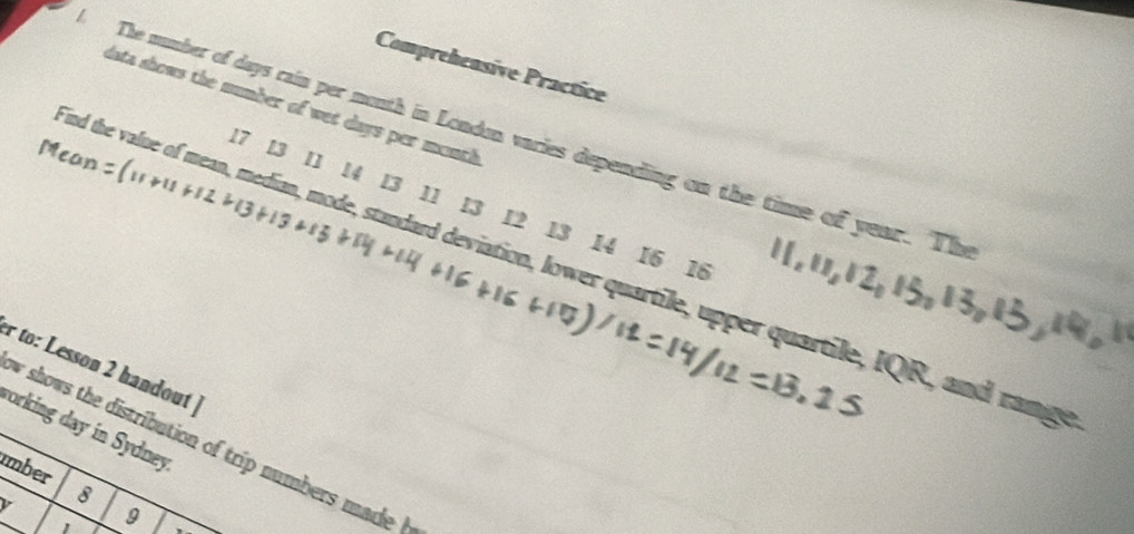 Comprehensive Practice 
data shows the number of wet days per month
The number of days rain per mouth in London varies depending on the time of year. The 
Mean:
17 13 11 14 13 11 13 12 13 14 16 18
nd the value of mean, median, mode, standard deviation, lower quartile, upper quartile, IQR, and rangs 
r to: Lesson 2 handout 
porking day in Sydney w shows the distribution of trip numbers made 
mber 8 9