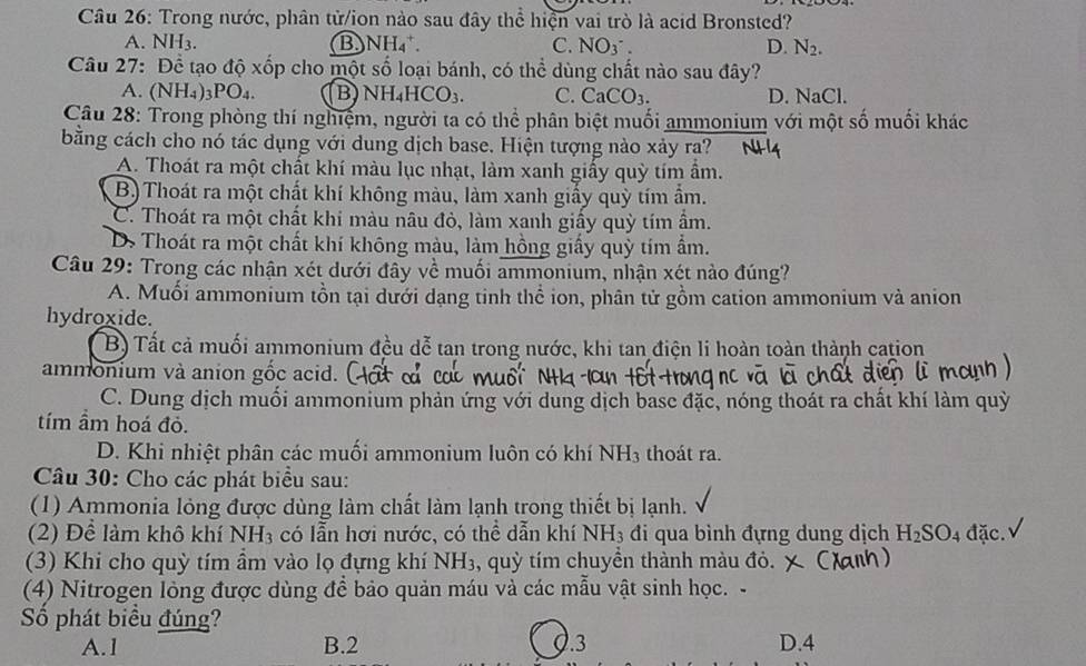 Trong nước, phân tử/ion nào sau đây thể hiện vai trò là acid Bronsted?
A. N H_3 B NH_4^(+. C. NO_3)^-. D. N_2.
Câu 27: Để tạo độ xốp cho một số loại bánh, có thể dùng chất nào sau đây?
A. (NH₄)3PO₄ B) NH_4HCO_3. C. CaCO_3. D. NaCl.
Câu 28: Trong phòng thí nghiệm, người ta có thể phân biệt muối ammonium với một số muối khác
bằng cách cho nó tác dụng với dung dịch base. Hiện tượng nào xảy ra?
A. Thoát ra một chất khí màu lục nhạt, làm xanh giấy quỳ tím ẩm.
B) Thoát ra một chất khí không màu, làm xanh giấy quỳ tím ẩm.
C. Thoát ra một chất khi màu nâu đỏ, làm xanh giấy quỳ tím âm.
D. Thoát ra một chất khí không màu, làm hồng giấy quỳ tím ẩm.
Câu 29: Trong các nhận xét dưới đây về muối ammonium, nhận xét nào đúng?
A. Muối ammonium tồn tại dưới dạng tinh thể ion, phân tử gồm cation ammonium và anion
hydroxide.
B) Tất cả muối ammonium đều dễ tan trong nước, khi tan điện li hoàn toàn thành cation
ammonium và anion gốc acid. (
C. Dung dịch muối ammonium phản ứng với dung dịch base đặc, nóng thoát ra chất khí làm quỳ
tím ầm hoá đỏ.
D. Khi nhiệt phân các muối ammonium luôn có khí NH_3 thoát ra.
Câu 30: Cho các phát biểu sau:
(1) Ammonia lỏng được dùng làm chất làm lạnh trong thiết bị lạnh.
(2) Để làm khô khí NH_3 có lẫn hơi nước, có thể dẫn khí NH_3 đi qua bình đựng dung dịch H_2SO. đặc.
(3) Khi cho quỳ tím ẩm vào lọ đựng khí NH_3 , quỳ tím chuyền thành màu đỏ.
(4) Nitrogen lòng được dùng để bảo quản máu và các mẫu vật sinh học. -
Số phát biểu đúng?
A.1 B.2.3 D.4