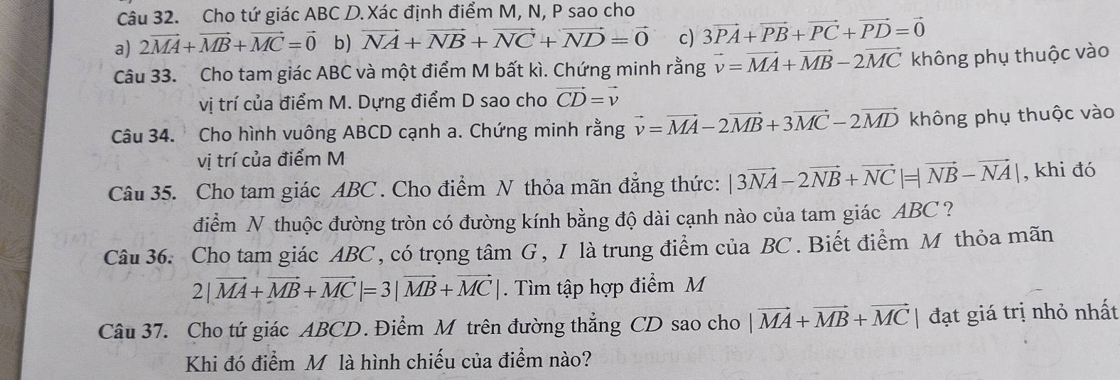 Cho tứ giác ABC D. Xác định điểm M, N, P sao cho 
a) 2vector MA+vector MB+vector MC=vector 0 b) vector NA+vector NB+vector NC+vector ND=vector 0 c) 3vector PA+vector PB+vector PC+vector PD=vector 0
Câu 33. Cho tam giác ABC và một điểm M bất kì. Chứng minh rằng vector v=vector MA+vector MB-2vector MC không phụ thuộc vào 
vị trí của điểm M. Dựng điểm D sao cho vector CD=vector v
Câu 34. Cho hình vuông ABCD cạnh a. Chứng minh rằng vector v=vector MA-2vector MB+3vector MC-2vector MD không phụ thuộc vào 
vị trí của điểm M 
Câu 35. Cho tam giác ABC. Cho điểm N thỏa mãn đẳng thức: |3vector NA-2vector NB+vector NC|=|vector NB-vector NA| , khi đó 
điểm N thuộc đường tròn có đường kính bằng độ dài cạnh nào của tam giác ABC ? 
Câu 36. Cho tam giác ABC, có trọng tâm G , I là trung điểm của BC. Biết điểm M thỏa mãn
2|vector MA+vector MB+vector MC|=3|vector MB+vector MC|. Tìm tập hợp điểm M 
Câu 37. Cho tứ giác ABCD. Điểm M trên đường thẳng CD sao cho |vector MA+vector MB+vector MC| đạt giá trị nhỏ nhất 
Khi đó điểm M là hình chiếu của điểm nào?