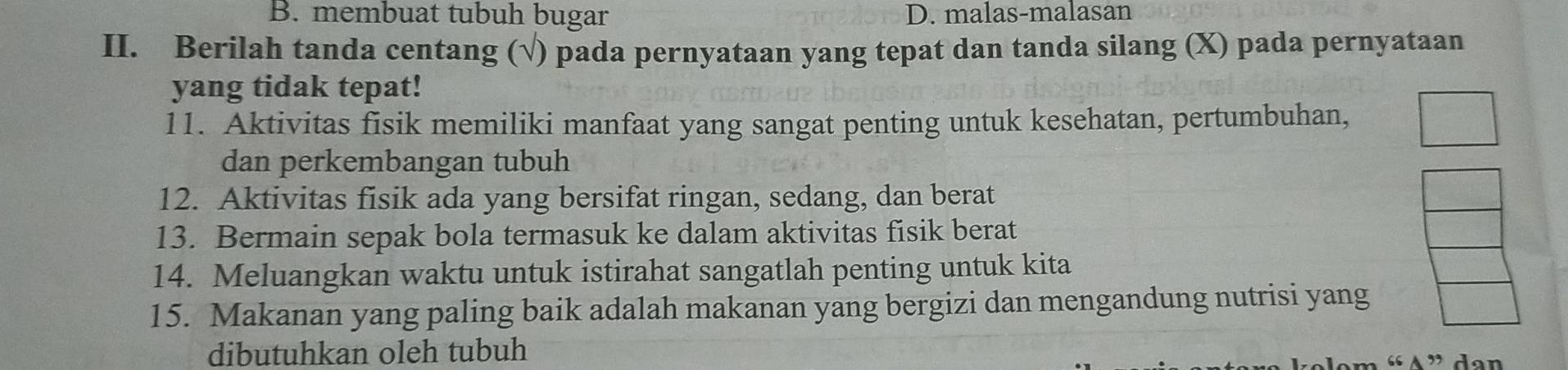 B. membuat tubuh bugar D. malas-malasan
II. Berilah tanda centang (√) pada pernyataan yang tepat dan tanda silang (X) pada pernyataan
yang tidak tepat!
11. Aktivitas fisik memiliki manfaat yang sangat penting untuk kesehatan, pertumbuhan,
dan perkembangan tubuh
12. Aktivitas fisik ada yang bersifat ringan, sedang, dan berat
13. Bermain sepak bola termasuk ke dalam aktivitas fisik berat
14. Meluangkan waktu untuk istirahat sangatlah penting untuk kita
15. Makanan yang paling baik adalah makanan yang bergizi dan mengandung nutrisi yang
dibutuhkan oleh tubuh