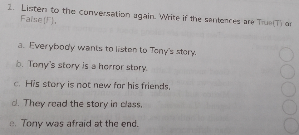 Listen to the conversation again. Write if the sentences are True(T) or 
False(F). 
a. Everybody wants to listen to Tony's story. 
b. Tony's story is a horror story. 
c. His story is not new for his friends. 
d. They read the story in class. 
e. Tony was afraid at the end.