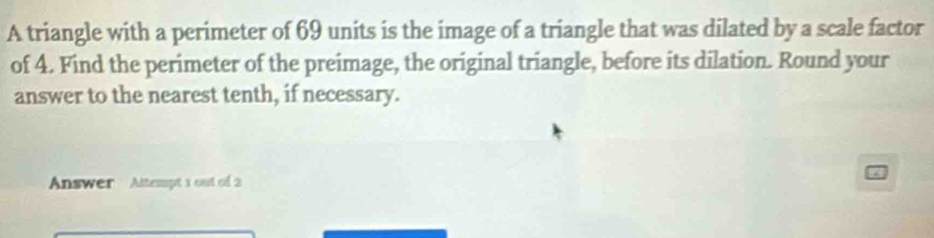 A triangle with a perimeter of 69 units is the image of a triangle that was dilated by a scale factor 
of 4. Find the perimeter of the preimage, the original triangle, before its dilation. Round your 
answer to the nearest tenth, if necessary. 
Answer Altempt 1 out of 2