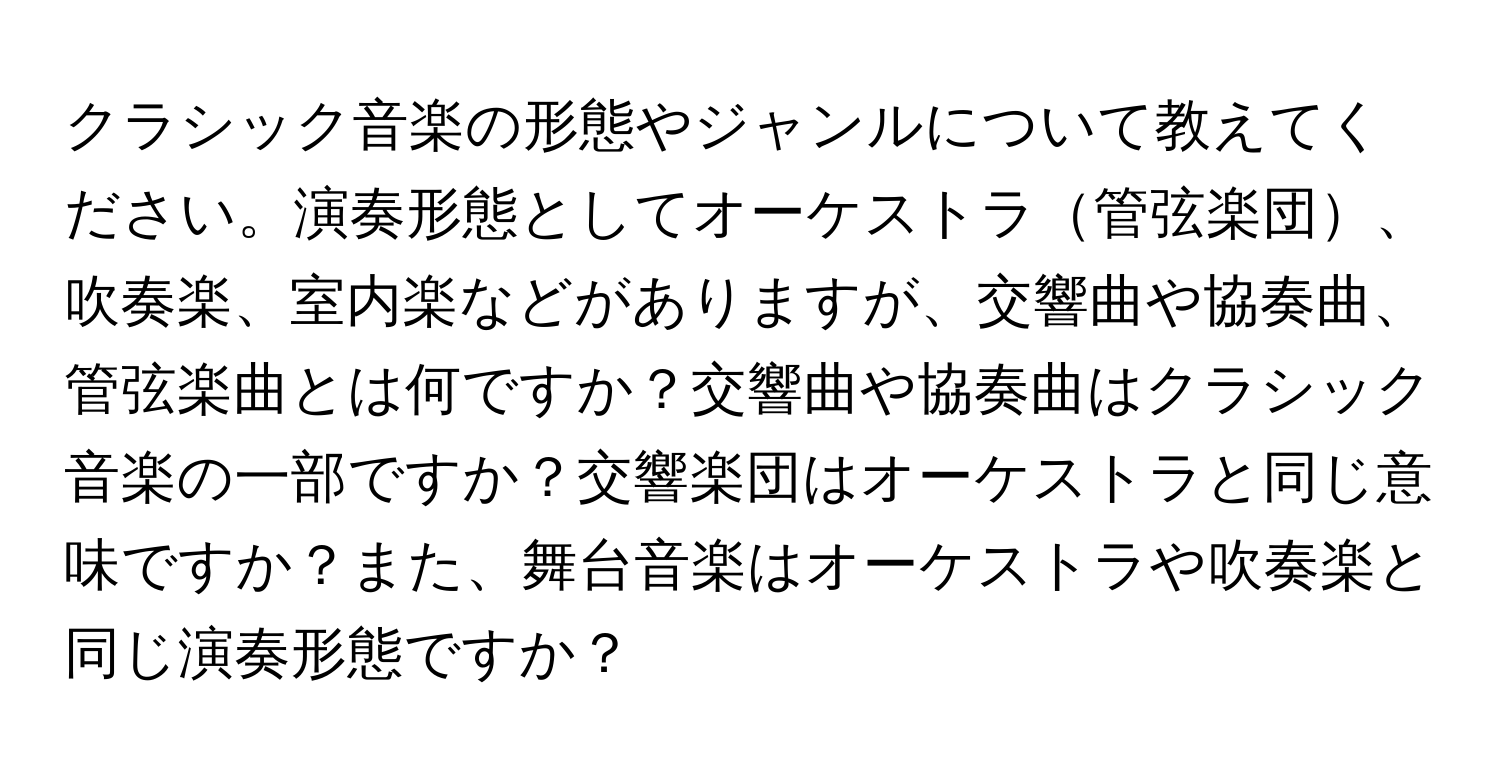 クラシック音楽の形態やジャンルについて教えてください。演奏形態としてオーケストラ管弦楽団、吹奏楽、室内楽などがありますが、交響曲や協奏曲、管弦楽曲とは何ですか？交響曲や協奏曲はクラシック音楽の一部ですか？交響楽団はオーケストラと同じ意味ですか？また、舞台音楽はオーケストラや吹奏楽と同じ演奏形態ですか？