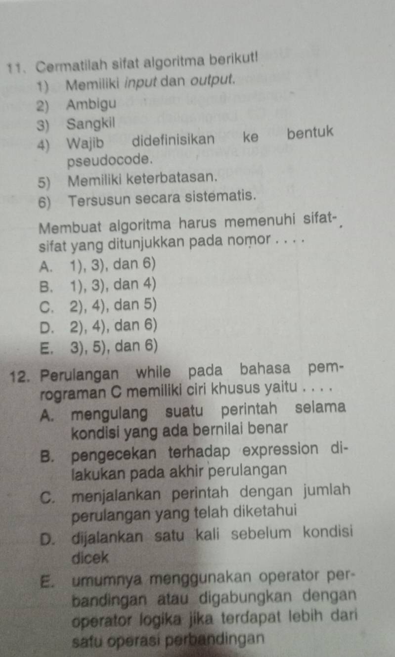 Cermatilah sifat algoritma berikut!
1) Memiliki input dan output.
2) Ambigu
3) Sangkil
4) Wajib dide finisikan € ke bentuk
pseudocode.
5) Memiliki keterbatasan.
6) Tersusun secara sistematis.
Membuat algoritma harus memenuhi sifat-
sifat yang ditunjukkan pada nomor . . . .
A. 1), 3), dan 6)
B. 1), 3), dan 4)
C. 2), 4), dan 5)
D. 2), 4), dan 6)
E. 3), 5), dan 6)
12. Perulangan while pada bahasa pem-
rograman C memiliki ciri khusus yaitu . . . .
A. mengulang suatu perintah selama
kondisi yang ada bernilai benar
B. pengecekan terhadap expression di-
lakukan pada akhir perulangan
C. menjalankan perintah dengan jumlah
perulangan yang telah diketahui
D. dijalankan satu kali sebelum kondisi
dicek
E. umumnya menggunakan operator per-
bandingan atau digabungkan dengan
operator logika jika terdapat lebih dari
safu operasi perbandingan