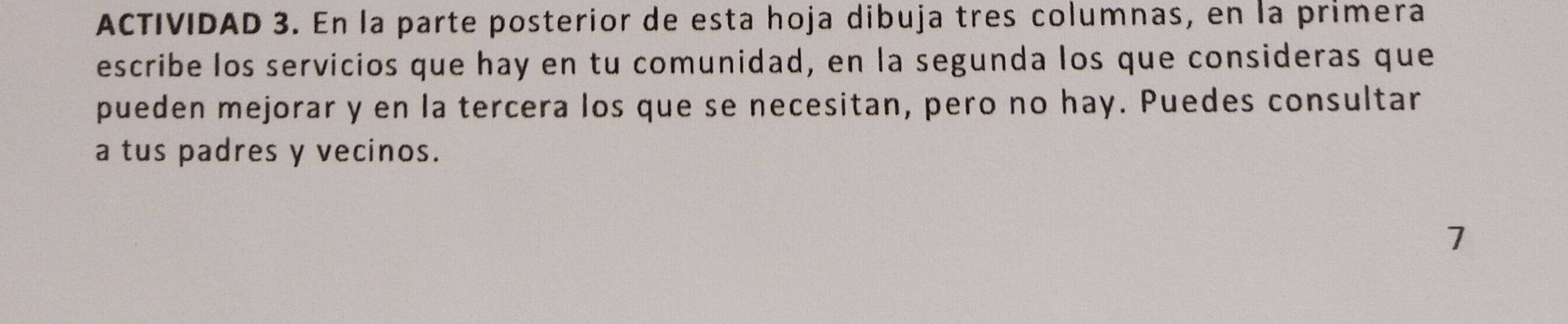 ACTIVIDAD 3. En la parte posterior de esta hoja dibuja tres columnas, en la primera 
escribe los servicios que hay en tu comunidad, en la segunda los que consideras que 
pueden mejorar y en la tercera los que se necesitan, pero no hay. Puedes consultar 
a tus padres y vecinos. 
7