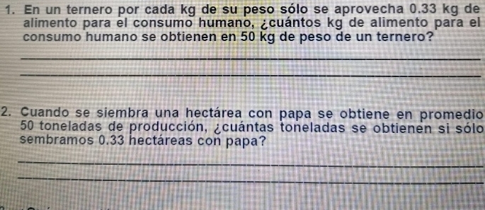 En un ternero por cada kg de su peso sólo se aprovecha 0.33 kg de 
alimento para el consumo humano, ¿cuántos kg de alimento para el 
consumo humano se obtienen en 50 kg de peso de un ternero? 
_ 
_ 
2. Cuando se siembra una hectárea con papa se obtiene en promedio
50 toneladas de producción, ¿cuántas toneladas se obtienen si sólo 
sembramos 0.33 hectáreas con papa? 
_ 
_