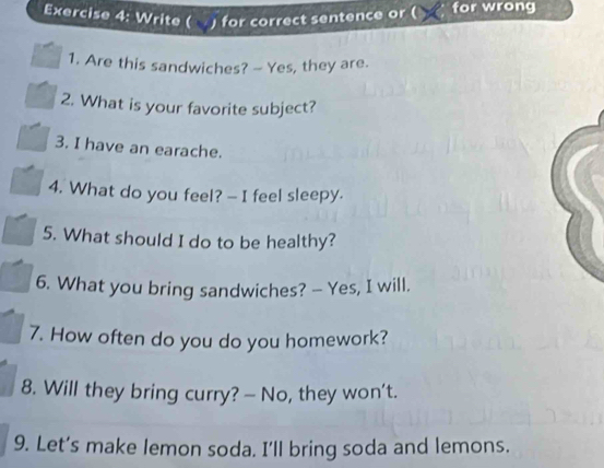 Write ( ) for correct sentence or ( for wrong 
1. Are this sandwiches? — Yes, they are. 
2. What is your favorite subject? 
3. I have an earache. 
4. What do you feel? — I feel sleepy. 
5. What should I do to be healthy? 
6. What you bring sandwiches? — Yes, I will. 
7. How often do you do you homework? 
8. Will they bring curry? — No, they won't. 
9. Let’s make lemon soda. I'll bring soda and lemons.