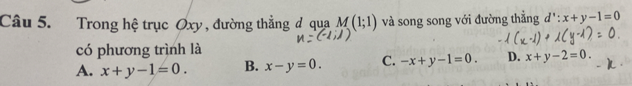 Trong hệ trục Øxy , đường thẳng đ qua M(1;1) và song song với đường thắng d':x+y-1=0
có phương trình là
A. x+y-1=0. B. x-y=0. C. -x+y-1=0. D. x+y-2=0.