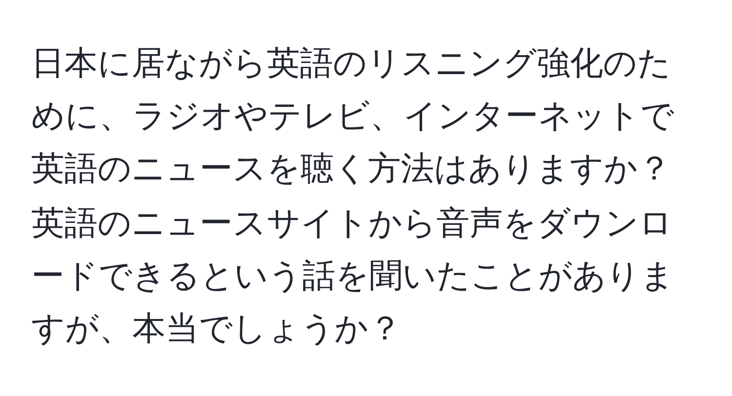 日本に居ながら英語のリスニング強化のために、ラジオやテレビ、インターネットで英語のニュースを聴く方法はありますか？英語のニュースサイトから音声をダウンロードできるという話を聞いたことがありますが、本当でしょうか？