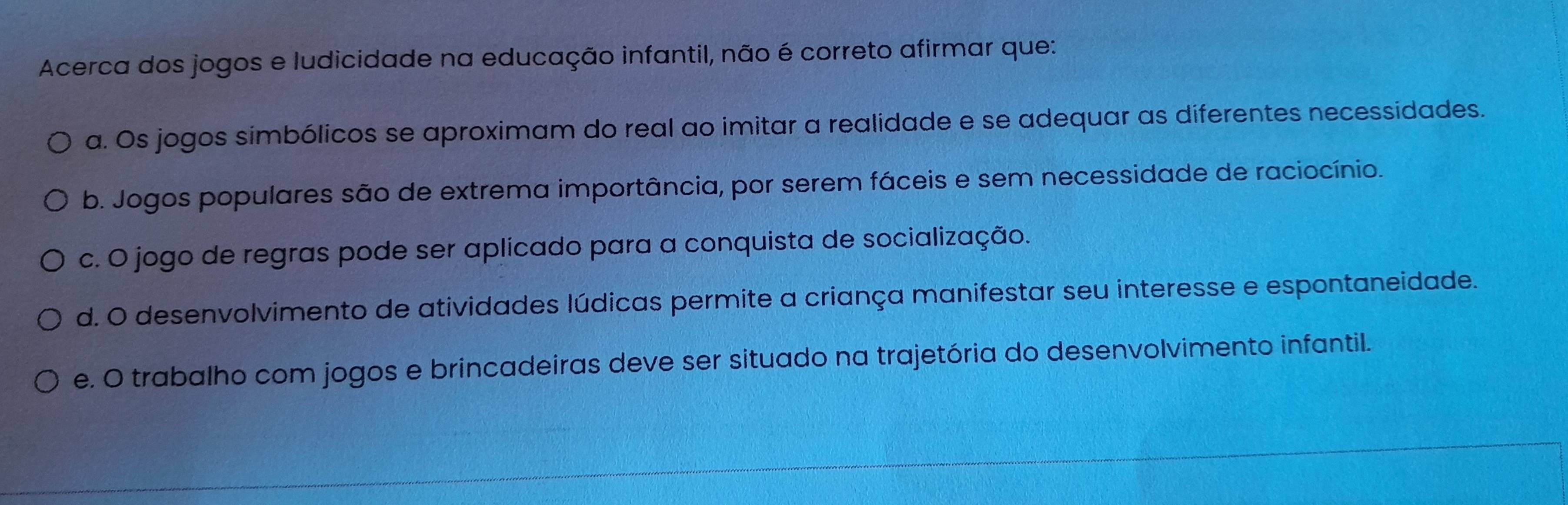 Acerca dos jogos e ludicidade na educação infantil, não é correto afirmar que:
a. Os jogos simbólicos se aproximam do real ao imitar a realidade e se adequar as diferentes necessidades.
b. Jogos populares são de extrema importância, por serem fáceis e sem necessidade de raciocínio.
c. O jogo de regras pode ser aplicado para a conquista de socialização.
d. O desenvolvimento de atividades lúdicas permite a criança manifestar seu interesse e espontaneidade.
e. O trabalho com jogos e brincadeiras deve ser situado na trajetória do desenvolvimento infantil.