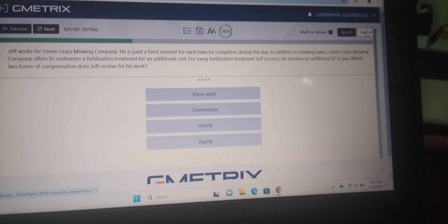 CMETRIX UNDERMAN UAN92122 
AA 
|← Previous C Reset 8/22 (ID: 397106) Mark For Review 
Jeff works for Green Grass Mowing Company. He is paid a fixed amount for each lawn he completes during the day. In addition to mowing lawns, Green Grass Mowing 
Company offers its customers a fertilization treatment for an additional cost. For every fertilization treatment Jeff secures, he receives an additional $7 in pay Which 
two forms of compensation does Jeff receive for his work? 
o o o o 
Piece work 
Commission 
Hourly 
Equity 
A 
12:10 P%é 
Search 12/5/2024 
scr t_doPostBack('ct100$contentMain$nextButton','')