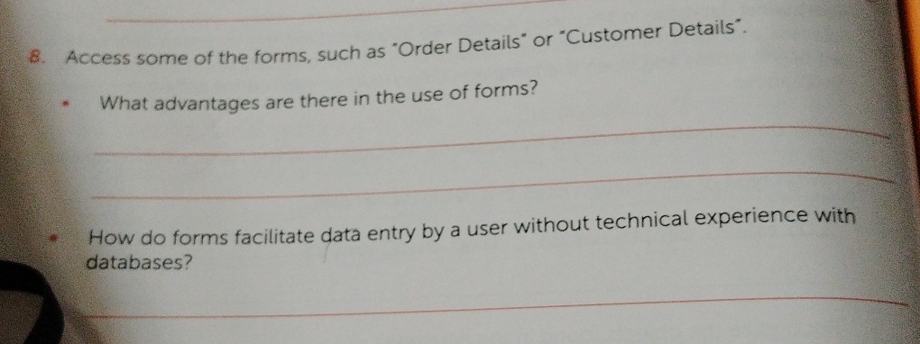 Access some of the forms, such as "Order Details" or "Customer Details". 
What advantages are there in the use of forms? 
_ 
_ 
How do forms facilitate data entry by a user without technical experience with 
databases? 
_