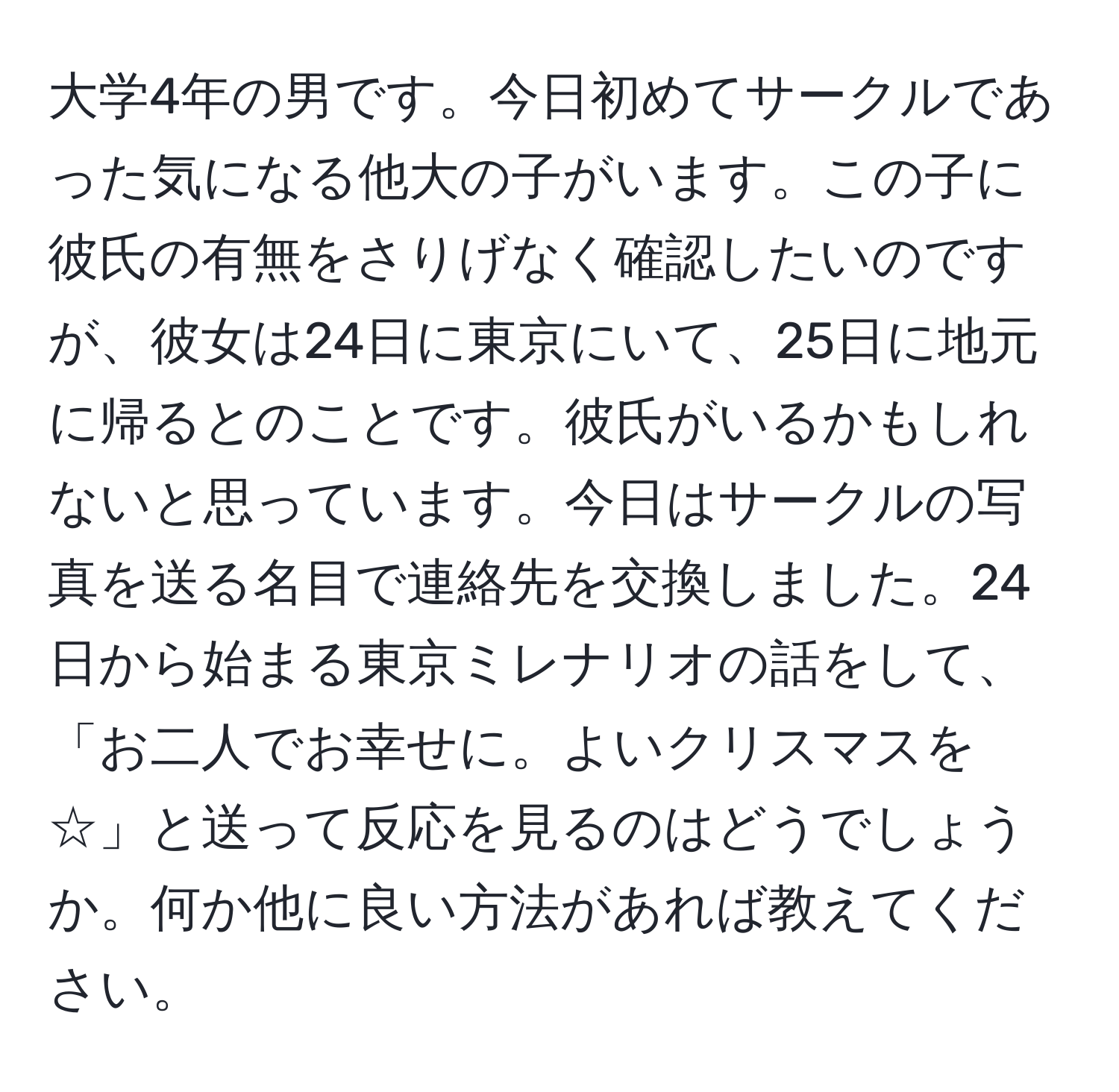 大学4年の男です。今日初めてサークルであった気になる他大の子がいます。この子に彼氏の有無をさりげなく確認したいのですが、彼女は24日に東京にいて、25日に地元に帰るとのことです。彼氏がいるかもしれないと思っています。今日はサークルの写真を送る名目で連絡先を交換しました。24日から始まる東京ミレナリオの話をして、「お二人でお幸せに。よいクリスマスを☆」と送って反応を見るのはどうでしょうか。何か他に良い方法があれば教えてください。