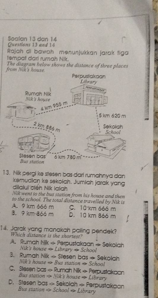 Soalan 13 dan 14
Questions 13 and 14
Rajah di bawah mənunjukkan jarak tiga
tempat darl rumah Nik.
The diagram below shows the distance of three places
from Nik's house.
13. Nik pergi ke stesen bas dari rumahnya dan
kemudian ke sekolah. Jumiah jarak yang
dilalui ciếh Nik ialah
Nik went to the bus station from his house and then
to the school. The total distance travelled by Nik is
A. 9 km 666 m C. 10 km 666 m
3. 9 km 866 m D. 10 km 866 m
14. Jarak yang manakah paling pendek?
Which distance is the shortest?
A. Rumah Nik → Perpustakaan → Sekolah
Nik's house → Library → School
3. Rumah Nik → Stesen bas → Sekolah
Nik's house →> Bus station → School
C. Stesen bas » Rumah Nik » Perpustakaan
Bus station → Nik's house → Library
D. Stesen bas > Sekolah ~ Perpustakaan
Bus station > School = Library