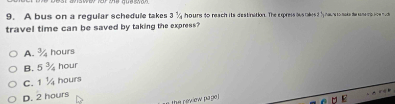 answer for the question.
9. A bus on a regular schedule takes 3 ¼ hours to reach its destination. The express bus takes 21/_2 hours to make the same trip. How much
travel time can be saved by taking the express?
A. % hours
B. 5 ¾ hour
C. 1 ¼ hours
D. 2 hours
the review page)