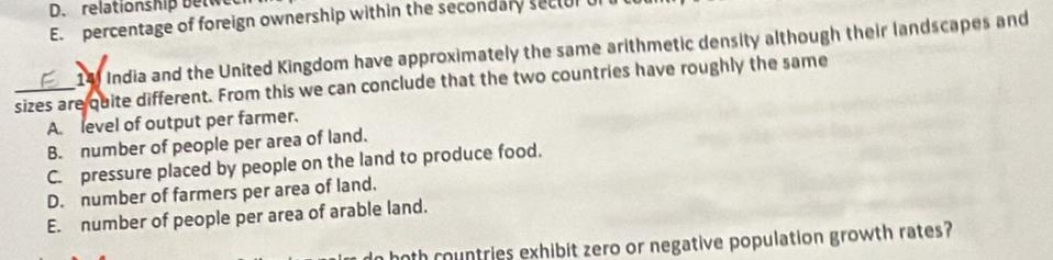 relationship betwe
E. percentage of foreign ownership within the secondary sectur u
14 India and the United Kingdom have approximately the same arithmetic density although their landscapes and
sizes are quite different. From this we can conclude that the two countries have roughly the same
A. level of output per farmer.
B. number of people per area of land.
C. pressure placed by people on the land to produce food.
D. number of farmers per area of land.
E. number of people per area of arable land.
n both countries exhibit zero or negative population growth rates?