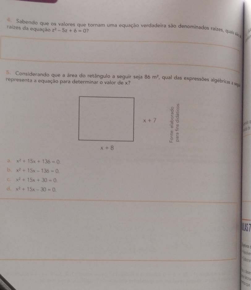 Sabendo que os valores que tornam uma equação verdadeira são denominados raízes, quais sãso 
raízes da equação z^2-5z+6=0 ?
5. Considerando que a área do retângulo a seguir seja 86m^2 , qual das expressões algébricas a segu
representa a equação para determinar o valor de x?
w
at 0
lcade
3. x^2+15x+136=0.
b. x^2+15x-136=0
c. x^2+15x+30=0.
d. x^2+15x-30=0.
bevos o
au s deser
t sora
rase