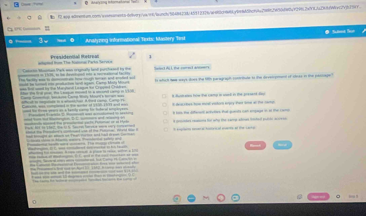 Closer | Purte! Analyzing Informational Texts
f2.app.edmentum.com/assessments-delivery/ua/mt/launch/50486238/45512326/aHR0cHM6Ly9mMi5hcHAuZWRtZW50dW0uY29tL2xfYXJuZXitdWkvc2Vjb25KY...
grc
Sutmit Test
Q Preticnos 3 Analyzing Informational Texts: Mastery Test
Presidential Retreat 3
adapted from The Nasional Parks Service.
Catoctn Mouistain Park was originally land purchased by the Select ALL the correct answers.
ment in 1925, to be developed into a recreational facity
The facility was to demonstrate how rough terrain and eroded soil
cauid be timed into productive land again. Camp Misty Mount In which two ways does the fifth paragraph contribute to the development of ideas in the passage?
was list seed by the Maryland League for Crippied Children.
Aller the first year, the League moved to a second camp in 1938.
Camp Greentop, because Camp Misty Mount's terrain was It illustrates how the camp is used in the present day.
dfficult to negoliate in is wheelchair. A third camp. Camp Hi
Casoctn, was completed in the winter of 1938-1939 and was It describes how most visitors enjoy their time at the camp.
used for three years as a famly camp for federal employees 
President Franklia D. Rousevelt was accustomed to seeking It lists the different activities that guests can engage in at the camp
relief from hut Washingtion. D. C. summers and relaxing on
weekenda azsard the presidential yacht Potomac or at Hyde It provides reasons for why the camp allows limited public access
Park NY in 1942, the U.S. Secret Service were very concerried
almut the Pessident's continued use of the Potomac. World War II It explains several historical events at the camp
had brought in atack on Fearl Harbor and had drawn German
Ucsits clese in Alantia waters, Presidential safety and
Presdonal ne wlth were concerns. The muggy climass of Renel Nirst
Wazhington, D C. was considered detrimental to his health
smecting his smuses. A now retreat a place to relax, withn a 100
male radaus of Vieshington. D C. and in the cool mountan air was
unaghs, Several am's were comidured, but Camp Hi-Catoct il in
the Canocon Recreasonal Dimonsration Area ias velscted aftor
me Presdana first wan or Apré 22, 1942. A camp was al eady
ball to the sits and the nosated connvermon unst oas $10 650.
It was so emes 10 degress cate thay in Washington. D.C
The cao he toderal eppleyosy families becomd the sarp of
Reererd jarga B