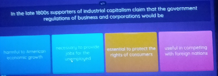 t/1
In the late 1800s supporters of industrial capitalism claim that the government
regulations of business and corporations would be
harmful to American necessary to provide essential to protect the useful in competing
jobs for the
economic growth unemployed rights of consumers with foreign nations