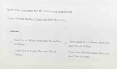 Write the converse for the following statement.
If you live in Dallas, then you live in Texas.
Answer
You live in Dallas if and only if you live If you don't live in Texas, then you
in Texas. don't live in Dallas.
If you live in Texas, then you live in If you don't live in Dullas, then you
Dallas. don't live in Texas.