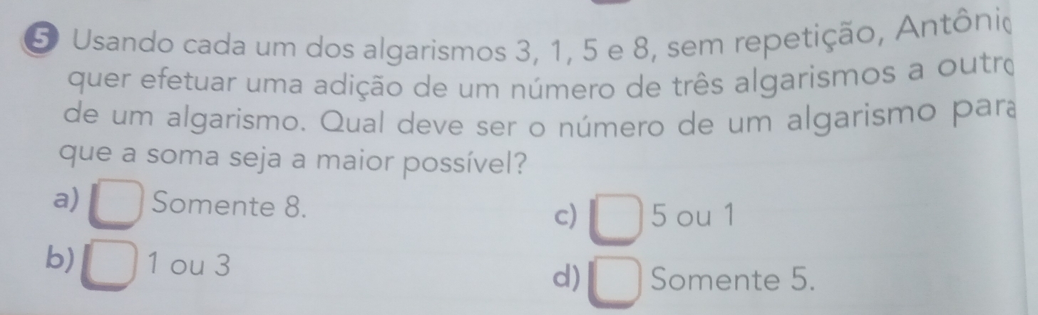 Usando cada um dos algarismos 3, 1, 5 e 8, sem repetição, Antônio
quer efetuar uma adição de um número de três algarismos a outro
de um algarismo. Qual deve ser o número de um algarismo para
que a soma seja a maior possível?
a) Somente 8. c) 5 ou 1
b) 1 ou 3
d) Somente 5.