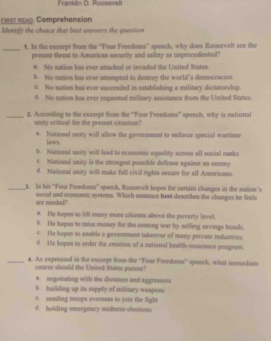 Franklin D. Roosevelt
FIRST READ Comprehension
Identify the choice that best answers the question.
_1. In the excerpt from the “Four Freedoms” speech, why does Roosevelt see the
present threat to American security and safety as unprecedented?
a. No nation has ever attacked or invaded the United States.
b. No nation has ever attempted to destroy the world’s democracies.
c. No nation has ever succeeded in establishing a military dictatorship.
d. No nation has ever requested military assistance from the United States.
_2. According to the excerpt from the “Four Freedoms” speech, why is national
unity critical for the present situation?
a. National unity will allow the government to enforce special wartime
laws.
b. National unity will lead to economic equality across all social ranks
c. National unity is the strongest possible defense against an enemy.
d. National unity will make full civil rights secure for all Americans.
_3. In his “Four Freedoms” speech, Roosevelt hopes for certain changes in the nation’s
social and economic systems. Which sentence best describes the changes he feels
are needed?
a. He hopes to lift many more citizens above the poverty level.
b. He hopes to raise money for the coming war by selling savings bonds.
c. He hopes to enable a government takeover of many private industries.
d. He hopes to order the creation of a national health-insurance program.
_4. As expressed in the excerpt from the “Four Freedoms” speech, what immediate
course should the United States pursue?
a. negotiating with the dictators and aggressors
b. building up its supply of military weapons
c. sending troops overseas to join the fight
d. holding emergency midterm elections