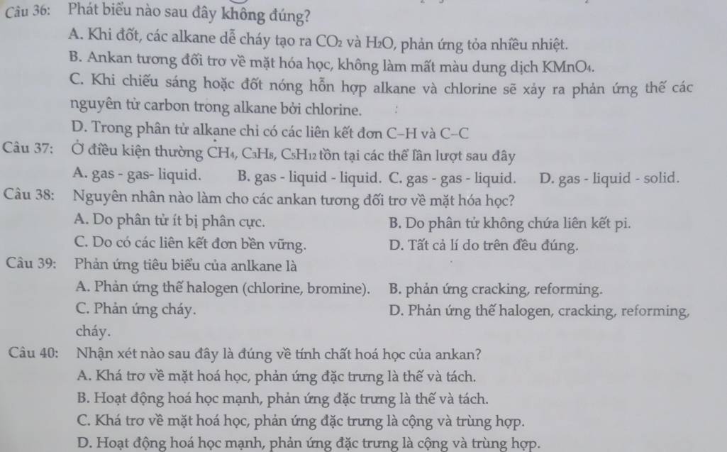 Phát biểu nào sau đây không đúng?
A. Khi đốt, các alkane dễ cháy tạo ra CO₂ và H₂O, phản ứng tỏa nhiều nhiệt.
B. Ankan tương đối trơ về mặt hóa học, không làm mất màu dung dịch KMnO₄.
C. Khi chiếu sáng hoặc đốt nóng hỗn hợp alkane và chlorine sẽ xảy ra phản ứng thế các
nguyên tử carbon trong alkane bởi chlorine.
D. Trong phân tử alkane chỉ có các liên kết đơn C-H và C-C
Câu 37: Ở điều kiện thường CH₄, C₃Hs, C₅H₁₂ tồn tại các thể lần lượt sau đây
A. gas - gas- liquid. B. gas - liquid - liquid. C. gas - gas - liquid. D. gas - liquid - solid.
Câu 38: Nguyên nhân nào làm cho các ankan tương đối trơ về mặt hóa học?
A. Do phân tử ít bị phân cực. B. Do phân tử không chứa liên kết pi.
C. Do có các liên kết đơn bền vững. D. Tất cả lí do trên đều đúng.
Câu 39: Phản ứng tiêu biểu của anlkane là
A. Phản ứng thế halogen (chlorine, bromine). B. phản ứng cracking, reforming.
C. Phản ứng cháy. D. Phản ứng thế halogen, cracking, reforming,
cháy.
Câu 40: Nhận xét nào sau đây là đúng về tính chất hoá học của ankan?
A. Khá trợ về mặt hoá học, phản ứng đặc trưng là thế và tách.
B. Hoạt động hoá học mạnh, phản ứng đặc trưng là thế và tách.
C. Khá trơ về mặt hoá học, phản ứng đặc trưng là cộng và trùng hợp.
D. Hoạt động hoá học mạnh, phản ứng đặc trưng là cộng và trùng hợp.