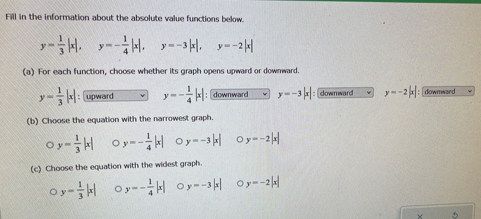 Fill in the information about the absolute value functions below.
y= 1/3 |x|, 134° y=- 1/4 |x|, y=-3|x|, y y=-2|x|
iif 
(a) For each function, choose whether its graph opens upward or downward.
y= 1/3 |x| : upward y=- 1/4 |x| : downward y=-3|x| : downward y=-2|x| : downward
(b) Choose the equation with the narrowest graph.
y= 1/3 |x| y=- 1/4 |x| 。 y=-3|x| 。 y=-2|x|
(c) Choose the equation with the widest graph.
y= 1/3 |x| 。 y=- 1/4 |x| y=-3|x| 。 y=-2|x|