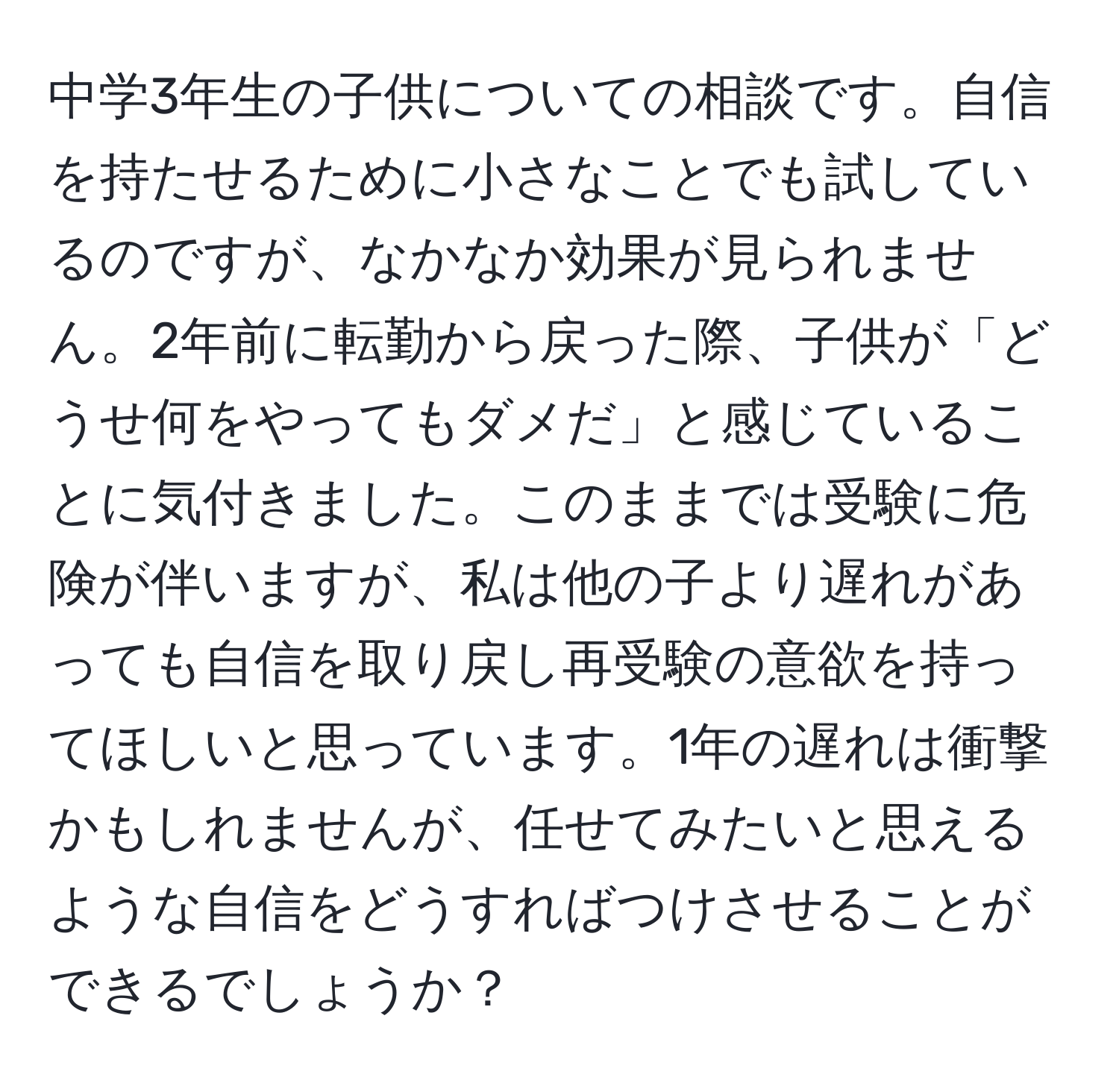 中学3年生の子供についての相談です。自信を持たせるために小さなことでも試しているのですが、なかなか効果が見られません。2年前に転勤から戻った際、子供が「どうせ何をやってもダメだ」と感じていることに気付きました。このままでは受験に危険が伴いますが、私は他の子より遅れがあっても自信を取り戻し再受験の意欲を持ってほしいと思っています。1年の遅れは衝撃かもしれませんが、任せてみたいと思えるような自信をどうすればつけさせることができるでしょうか？