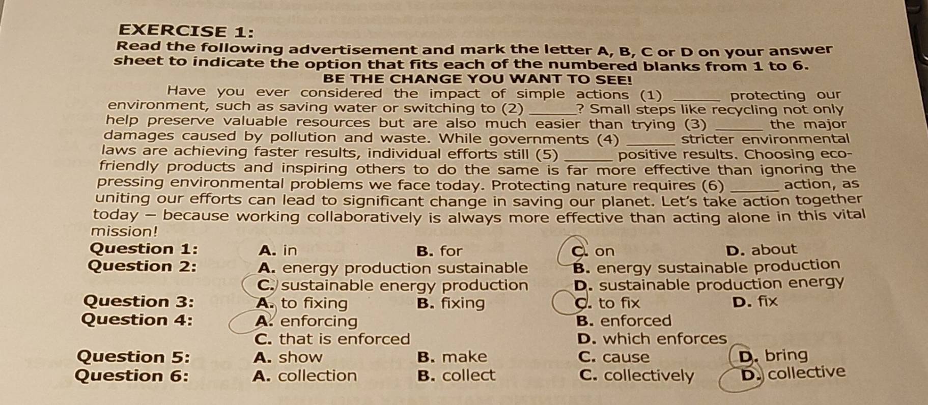 Read the following advertisement and mark the letter A, B, C or D on your answer
sheet to indicate the option that fits each of the numbered blanks from 1 to 6.
BE THE CHANGE YOU WANT TO SEE!
Have you ever considered the impact of simple actions (1) _protecting our
environment, such as saving water or switching to (2) _? Small steps like recycling not only
help preserve valuable resources but are also much easier than trying (3) _the major
damages caused by pollution and waste. While governments (4) _stricter environmental
laws are achieving faster results, individual efforts still (5) _positive results. Choosing eco-
friendly products and inspiring others to do the same is far more effective than ignoring the
pressing environmental problems we face today. Protecting nature requires (6) _action, as
uniting our efforts can lead to significant change in saving our planet. Let's take action together
today - because working collaboratively is always more effective than acting alone in this vital
mission!
Question 1: A. in B. for C on D. about
Question 2: A. energy production sustainable B. energy sustainable production
C. sustainable energy production D. sustainable production energy
Question 3: A. to fixing B. fixing C. to fix D. fix
Question 4: A. enforcing B. enforced
C. that is enforced D. which enforces
Question 5: A. show B. make C. cause D. bring
Question 6: A. collection B. collect C. collectively D. collective